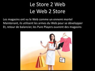 Le Store 2 Web
                    Le Web 2 Store
Les magasins ont vu le Web comme un ennemi mortel
Maintenant, ils utilisent les armes du Web pour se développer
Et, retour de balancier, les Pure Players ouvrent des magasins
 