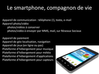 Le smartphone, compagnon de vie
Appareil de communication : téléphone (!), texto, e-mail
Appareil photo/vidéo
   photos/vidéos à conserver
   photos/vidéo à envoyer par MMS, mail, sur Réseaux Sociaux

Appareil de paiement
Appareil de géo localisation, navigation
Appareil de jeux (en ligne ou pas)
Plateforme d’hébergement pour musique
Plateforme d’hébergement pour météo
Plateforme d’hébergement d’applications
Plateforme d’hébergement pour capteurs
 