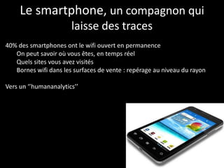 Le smartphone, un compagnon qui
                       laisse des traces
40% des smartphones ont le wifi ouvert en permanence
   On peut savoir où vous êtes, en temps réel
   Quels sites vous avez visités
   Bornes wifi dans les surfaces de vente : repérage au niveau du rayon

Vers un ‘’humananalytics’’
 
