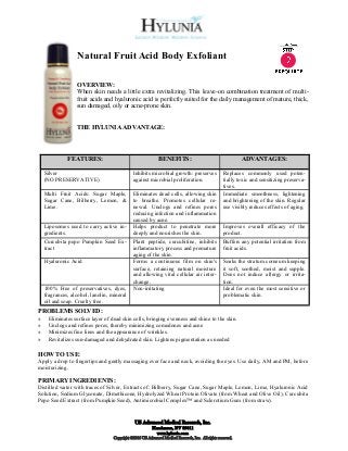 Natural Fruit Acid Body Exfoliant

                  OVERVIEW:
                  When skin needs a little extra revitalizing. This leave-on combination treatment of multi-
                  fruit acids and hyaluronic acid is perfectly suited for the daily management of mature, thick,
                  sun damaged, oily or acne-prone skin.


                  THE HYLUNIA ADVANTAGE:




              FEATURES:                                      BENEFITS:                                       ADVANTAGES:

    Silver                                    Inhibits microbial growth: preserves                  Replaces commonly used poten-
    (NO PRESERVATIVE)                         against microbial proliferation.                      tially toxic and sensitizing preserva-
                                                                                                    tives.
    Multi Fruit Acids: Sugar Maple,           Eliminates dead cells, allowing skin                  Immediate smoothness, lightening
    Sugar Cane, Bilberry, Lemon, &            to breathe. Promotes cellular re-                     and brightening of the skin. Regular
    Lime.                                     newal. Unclogs and refines pores                      use visibly reduces effects of aging.
                                              reducing infection and inflammation
                                              caused by acne.
    Liposomes used to carry active in-        Helps product to penetrate more                       Improves overall efficacy of the
    gredients.                                deeply and nourishes the skin.                        product.
    Curcubita pepo Pumpkin Seed Ex-           Plant peptide, curcubitine, inhibits                  Buffers any potential irritation from
    tract                                     inflammatory process and premature                    fruit acids.
                                              aging of the skin.
    Hyaluronic Acid                           Forms a continuous film on skin's                     Soaks the stratum corneum keeping
                                              surface, retaining natural moisture                   it soft, soothed, moist and supple.
                                              and allowing vital cellular air inter-                Does not induce allergy or irrita-
                                              change.                                               tion.
    100% Free of preservatives, dyes,         Non-irritating                                        Ideal for even the most sensitive or
    fragrances, alcohol, lanolin, mineral                                                           problematic skin.
    oil and soap. Cruelty free.
PROBLEMS SOLVED:
»    Eliminates surface layer of dead skin cells, bringing evenness and shine to the skin.
»    Unclogs and refines pores, thereby minimizing comedones and acne
»    Minimizes fine lines and the appearance of wrinkles.
»    Revitalizes sun-damaged and dehydrated skin. Lightens pigmentation as needed

HOW TO USE:
Apply a drop to fingertips and gently massaging over face and neck, avoiding the eyes. Use daily, AM and PM, before
moisturizing.

PRIMARY INGREDIENTS:
Distilled water with traces of Silver, Extracts of: Bilberry, Sugar Cane, Sugar Maple, Lemon, Lime, Hyaluronic Acid
Solution, Sodium Glyconate, Dimethicone, Hydrolyzed Wheat Protein Olivate (from Wheat and Olive Oil), Curcubita
Pepo Seed Extract (from Pumpkin Seed), Antimicrobial Complex™ and Sclerotium Gum (from straw).


                                               US Advanced Medical Research, Inc.
                                                          Henderson, NV 89011
                                                            www.hylunia.com
                                   Copyright ©2010 US Advanced Medical Research, Inc. All rights reserved.
 