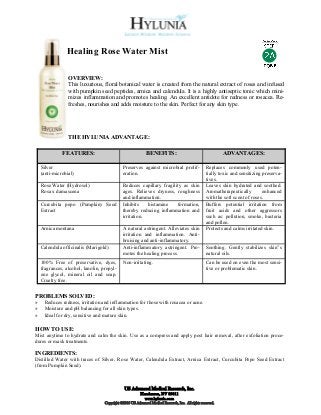 Healing Rose Water Mist

                 OVERVIEW:
                 This luxurious, floral botanical water is created from the natural extract of roses and infused
                 with pumpkin seed peptides, arnica and calendula. It is a highly antiseptic tonic which mini-
                 mizes inflammation and promotes healing. An excellent antidote for redness or rosacea. Re-
                 freshes, nourishes and adds moisture to the skin. Perfect for any skin type.




                 THE HYLUNIA ADVANTAGE:

              FEATURES:                                      BENEFITS:                                       ADVANTAGES:

    Silver                                    Preserves against microbial prolif-                   Replaces commonly used poten-
    (anti-microbial)                          eration.                                              tially toxic and sensitizing preserva-
                                                                                                    tives.
    Rose Water (Hydrosol)                     Reduces capillary fragility as skin                   Leaves skin hydrated and soothed.
    Rosa x damascena                          ages. Relieves dryness, roughness                     Aromatherapeutically         enhanced
                                              and inflammation.                                     with the soft scent of roses.
    Curcubita pepo (Pumpkin) Seed             Inhibits    histamine    formation,                   Buffers potential irritation from
    Extract                                   thereby reducing inflammation and                     fruit acids and other aggressors
                                              irritation.                                           such as: pollution, smoke, bacteria
                                                                                                    and pollen.
    Arnica montana                            A natural astringent. Alleviates skin                 Protects and calms irritated skin.
                                              irritation and inflammation. Anti-
                                              bruising and anti-inflammatory.
    Calendula officinalis (Marigold)          Anti-inflammatory astringent. Pro-                    Soothing. Gently stabilizes skin‟s
                                              motes the healing process.                            natural oils.
    100% Free of preservative, dyes,          Non-irritating.                                       Can be used on even the most sensi-
    fragrances, alcohol, lanolin, propyl-                                                           tive or problematic skin.
    ene glycol, mineral oil and soap.
    Cruelty free.


PROBLEMS SOLVED:
»    Reduces redness, irritation and inflammation for those with rosacea or acne.
»    Moisture and pH balancing for all skin types.
»    Ideal for dry, sensitive and mature skin.

HOW TO USE:
Mist anytime to hydrate and calm the skin. Use as a compress and apply post hair removal, after exfoliation proce-
dures or mask treatments.

INGREDIENTS:
Distilled Water with traces of Silver, Rose Water, Calendula Extract, Arnica Extract, Curcubita Pepo Seed Extract
(from Pumpkin Seed).



                                               US Advanced Medical Research, Inc.
                                                          Henderson, NV 89011
                                                            www.hylunia.com
                                   Copyright ©2010 US Advanced Medical Research, Inc. All rights reserved.
 