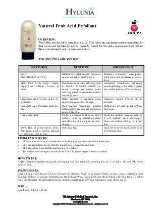 Natural Fruit Acid Exfoliant

                      OVERVIEW:
                      When skin needs a little extra revitalizing. This leave-on combination treatment of multi-
                      fruit acids and hyaluronic acid is perfectly suited for the daily management of mature,
                      thick, sun damaged, oily or acne-prone skin.


                      THE HYLUNIA ADVANTAGE:

              FEATURES:                                      BENEFITS:                                       ADVANTAGES:

    Silver                                    Inhibits microbial growth: preserves                  Replaces commonly used poten-
    (NO PRESERVATIVE)                         against microbial proliferation.                      tially toxic and sensitizing preserva-
                                                                                                    tives.
    Multi Fruit Acids: Sugar Maple,           Eliminates dead cells, allowing skin                  Immediate smoothness, lightening
    Sugar Cane, Bilberry, Lemon, &            to breathe. Promotes cellular re-                     and brightening of the skin. Regular
    Lime.                                     newal. Unclogs and refines pores                      use visibly reduces effects of aging.
                                              reducing infection and inflammation
                                              caused by acne.
    Liposomes used to carry active in-        Helps product to penetrate more                       Improves overall efficacy of the
    gredients.                                deeply and nourishes the skin.                        product.
    Curcubita pepo Pumpkin Seed Ex-           Plant peptide, curcubitine, inhibits                  Buffers any potential irritation from
    tract                                     inflammatory process and premature                    fruit acids.
                                              aging of the skin.
    Hyaluronic Acid                           Forms a continuous film on skin's                     Soaks the stratum corneum keeping
                                              surface, retaining natural moisture                   it soft, soothed, moist and supple.
                                              and allowing vital cellular air inter-                Does not induce allergy or irrita-
                                              change.                                               tion.
    100% Free of preservatives, dyes,         Non-irritating                                        Ideal for even the most sensitive or
    fragrances, alcohol, lanolin, mineral                                                           problematic skin.
    oil and soap. Cruelty free.
PROBLEMS SOLVED:
»    Eliminates surface layer of dead skin cells, bringing evenness and shine to the skin.
»    Unclogs and refines pores, thereby minimizing comedones and acne
»    Minimizes fine lines and the appearance of wrinkles.
»    Revitalizes sun-damaged and dehydrated skin. Lightens pigmentation as needed

HOW TO USE:
Apply a drop to fingertips and gently massaging over face and neck, avoiding the eyes. Use daily, AM and PM, before
moisturizing.

INGREDIENTS:
Distilled water with traces of Silver, Extracts of: Bilberry, Sugar Cane, Sugar Maple, Lemon, Lime, Hyaluronic Acid
Solution, Sodium Glyconate, Dimethicone, Hydrolyzed Wheat Protein Olivate (from Wheat and Olive Oil), Curcubita
Pepo Seed Extract (from Pumpkin Seed), Antimicrobial Complex™ and Sclerotium Gum (from straw).

SIZE:
Retail Size: 2 fl. oz. / 60 ml.

                                               US Advanced Medical Research, Inc.
                                                          Henderson, NV 89011
                                                            www.hylunia.com
                                   Copyright ©2010 US Advanced Medical Research, Inc. All rights reserved.
 