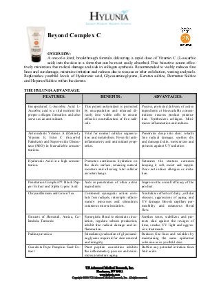 Beyond Complex C

               OVERVIEW:
               A one-of-a kind, breakthrough formula delivering a rapid dose of Vitamin C (L-ascorbic
               acid) into the skin in a form that can be most easily absorbed. This bioactive serum effec-
tively minimizes free radical damage and aids in collagen synthesis. Recommended to visibly reduces fine
lines and sun damage, minimize irritation and redness due to rosacea or after exfoliation, waxing and peels.
Replenishes youthful levels of Hyaluronic acid, Glycosaminoglycans, Keratan sulfate, Dermatan Sulfate
and Heparan Sulfate within the dermis.

THE HYLUNIA ADVANTAGE:
            FEATURES:                                      BENEFITS:                                       ADVANTAGES:

  Encapsulated L-Ascorbic Acid L-           This potent antioxidant is protected                  Precise, protected delivery of active
  Ascorbic acid is a vital nutrient for     by encapsulation and released di-                     ingredients at bioavailable concen-
  proper collagen formation and also        rectly into viable cells to ensure                    trations ensures product penetra-
  serves as an antioxidant.                 effective neutralization of free radi-                tion. Synthesizes collagen. Mini-
                                            cals.                                                 mizes inflammation and redness.

  Antioxidants Vitamin A (Retinol),         Vital for normal cellular regenera-                   Penetrates deep into skin: retards
  Vitamin E, Ester C (Ascorbyl              tion and metabolism. Powerful anti-                   free radical damage, soothes dry
  Palmitate) and Super-oxide Dismu-         inflammatory and antioxidant prop-                    and damaged skin, moisturizes and
  tase (SOD) in bioavailable concen-        erties.                                               protects against UV radiation
  trations.

  Hyaluronic Acid in a high concen-         Promotes continuous hydration on                      Saturates the stratum corneum
  tration.                                  the skin's surface, retaining natural                 keeping it soft, moist and supple.
                                            moisture and allowing vital cellular                  Does not induce allergies or irrita-
                                            air interchange.                                      tion.

  Penetration Complex™: Black Pep-          Aids in penetration of other active                   Improves the overall efficacy of the
  per Extract and Alpha Lipoic Acid         ingredients.                                          product.
  Chrysanthemum and Green Tea               Combined synergistic action com-                      Neutralizes effects of daily „cellular
                                            bats free radicals, interrupts inflam-                stresses, aggressions of aging, and
                                            matory processes and stimulates                       UV damage. Boosts capillary per-
                                            cutaneous microcirculation.                           meability and cutaneous blood
                                                                                                  flow.
  Extracts of Horsetail, Arnica, Ca-        Synergistic blend to stimulate circu-                 Soothes tones, stabilizes and pro-
  lendula, Turmeric                         lation, regulate sebum production,                    tects skin against the ravages of
                                            inhibit free radical damage and in-                   time, smoke, UV light and aggres-
                                            flammation.                                           sive treatments.
  Padina pavonica                           Stimulates production of glycosami-                   Reduces fine lines and wrinkles by
                                            noglycans required for skin renewal                   maintaining the same epidermal
                                            and integrity.                                        cohesion as in youthful skin.
  Curcubita Pepo Pumpkin Seed Ex-           Plant peptide curcubitine inhibits                    Buffers any potential irritation from
  tract                                     the inflammatory process and mini-                    fruit acids.
                                            mizes premature aging.


                                             US Advanced Medical Research, Inc.
                                                        Henderson, NV 89011
                                                          www.hylunia.com
                                 Copyright ©2010 US Advanced Medical Research, Inc. All rights reserved.
 
