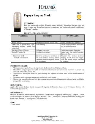 Papaya Enzyme Mask

                      OVERVIEW:
                      This is a gentle and soothing debriding mask, originally formulated for post laser sur-
                      gery. Papain and Bromelain enzymes break down scar tissue and smooth rough edges
                      of the skin’s surface.

                      THE HYLUNIA ADVANTAGE:
              FEATURES:                                    BENEFITS:                                       ADVANTAGES:


    Papain enzyme                           Breaks down protein in dead cells.                    Gently smoothes and exfoliates.
    100% Free of preservatives, dyes,       Non-irritating.                                       Can be used on even the most sensi-
    fragrances, alcohol, lanolin and                                                              tive or problematic skin.
    mineral oil.
    Butylene Glycol, Glycerin               Enhances hydration.                                   Assists with papain absorption.
    Retinol (Vitamin A)                     Combats free radicals.                                Helps retard free radical damage.
                                                                                                  Calms the skin.
     Hyaluronic Acid                        Promotes continuous hydration on                      Saturates the stratum corneum
     in a high concentration.               the skin's surface, retaining natural                 keeping it soft, moist and supple.
                                            moisture and allowing vital cellular                  Does not induce allergic reactions
                                            air interchange.                                      or irritation.


PROBLEMS SOLVED:
»    The enzyme mask gently breaks down protein in dead skin cells and lightly exfoliates.
»    The addition of pycnogenol also adds powerful anti-inflammatory and antioxidant properties to protect sun-
     damaged, distressed or healing skin.
»    Application of the enzyme mask with gentle massage will improve circulation, tone, texture and smoothness of
     the skin.
»    Treatments can be continued twice a week until skin is totally healed.
»    This enzyme is excellent for acne/oily skin, rosacea, dehydrated, thin delicate skin or where glycolic or alpha hy-
     droxy acid is too irritating.

HOW TO USE:
Apply a thin layer to the face. Gently massage with fingertips for 5 minutes. Leave on for 10 minutes. Remove with
warm (not hot) compresses.

INGREDIENTS:
Distilled Water with traces of Silver, Hyaluronic Acid Solution, Proprietary Emulsifying Complex, Antim-
icrobial Complex™, Papain ( from papaya), Retinol ( Vit A), Emulsifier Complex and neutralizer, Glycerin
(UPS-Plant derived), Chloroxylenol ( anti-bacterial).

SIZE:
2 fl. oz. / 60 ml.




                                             US Advanced Medical Research, Inc.
                                                        Henderson, NV 89011
                                                          www.hylunia.com
                                 Copyright ©2010 US Advanced Medical Research, Inc. All rights reserved.
 
