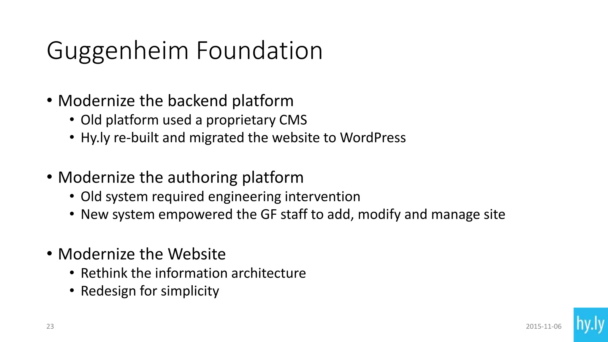 Guggenheim Foundation
• Modernize the backend platform
• Old platform used a proprietary CMS
• Hy.ly re-built and migrated the website to WordPress
• Modernize the authoring platform
• Old system required engineering intervention
• New system empowered the GF staff to add, modify and manage site
• Modernize the Website
• Rethink the information architecture
• Redesign for simplicity
23 2015-11-06
 