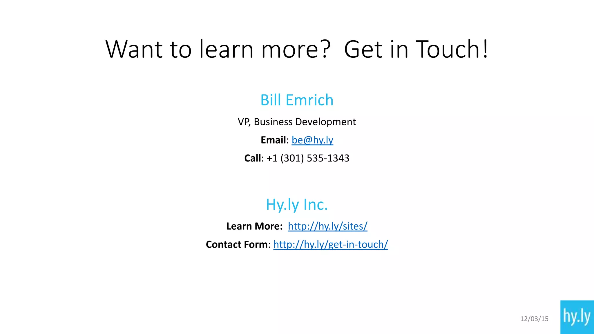 Want to learn more? Get in Touch!
Bill Emrich
VP, Business Development
Email: be@hy.ly
Call: +1 (301) 535-1343
Hy.ly Inc.
Learn More: http://hy.ly/sites/
Contact Form: http://hy.ly/get-in-touch/
12/03/15
 