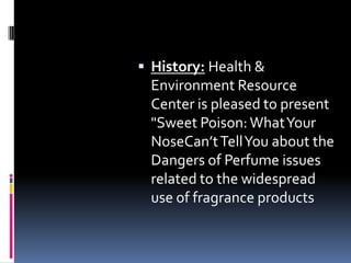  History: Health &
Environment Resource
Center is pleased to present
"Sweet Poison:WhatYour
NoseCan’tTellYou about the
Dangers of Perfume issues
related to the widespread
use of fragrance products
 