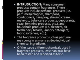  INTRUDUCTION: Many consumer
products contain fragrances.These
products include personal products (i.e.
perfumes/colognes, shampoos,
conditioners, hairspray, shaving cream,
make-up, baby care products, deodorants,
soap, feminine products, etc.), and
household products (i.e. cleaners, air
fresheners, bleach, laundry detergent,
fabric softeners, etc.).
 The fragrance product such as perfume
may contain as many as 600 individual
chemical ingredients.
 Of the 5,000 different chemicals used in
fragrance products, less than 20% have
been tested and reported as toxic.
 