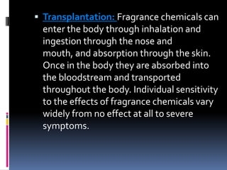  Transplantation: Fragrance chemicals can
enter the body through inhalation and
ingestion through the nose and
mouth, and absorption through the skin.
Once in the body they are absorbed into
the bloodstream and transported
throughout the body. Individual sensitivity
to the effects of fragrance chemicals vary
widely from no effect at all to severe
symptoms.
 