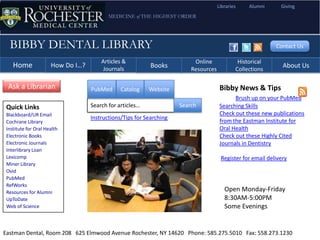 Libraries    Alumni      Giving
                                          MEDICINE of THE HIGHEST ORDER




  BIBBY DENTAL LIBRARY                                                                                      Contact Us

                                       Articles &                         Online              Historical
    Home              How Do I…?        Journals
                                                           Books         Resources           Collections
                                                                                                               About Us

 Ask a Librarian                   PubMed      Catalog    Website                     Bibby News & Tips
                                                                                            Brush up on your PubMed
 Quick Links                       Search for articles…              Search           Searching Skills
 Blackboard/UR Email                                                                  Check out these new publications
                                   Instructions/Tips for Searching
 Cochrane Library                                                                     from the Eastman Institute for
 Institute for Oral Health                                                            Oral Health
 Electronic Books                                                                     Check out these Highly Cited
 Electronic Journals                                                                  Journals in Dentistry
 Interlibrary Loan
 Lexicomp                                                                             Register for email delivery
 Miner Library
 Ovid
 PubMed
 RefWorks
 Resources for Alumni                                                                   Open Monday-Friday
 UpToDate                                                                               8:30AM-5:00PM
 Web of Science                                                                         Some Evenings


Eastman Dental, Room 208 625 Elmwood Avenue Rochester, NY 14620 Phone: 585.275.5010 Fax: 558.273.1230
 