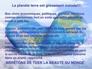 La planète terre est gravement malade!!!
Nos choix économiques, politiques, sociaux, familiaux
comme personnels font en sorte que notre planète se
meurt à petit feu.
Causes: pollution (air, eau, terre) de tous genres par les
humains, déforestation, consommation à outrance du
pétrole et de ses produits dérivés etc.
Conséquences: trou béant dans la couche d’ozone
responsable du réchauffement de la planète et des
changements climatiques dévastateurs mettant en péril
la survie même de la flore, la faune et l’espèce humaine
dans un avenir rapproché.
ARRÊTONS DE TUER LA BEAUTÉ DU MONDE
 