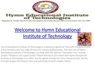 Welcome to Hymn Educational 
Institute of Technology 
Hymn Educational Institute of Technology is a statutory registered Trust with the government. 
It was formed under the aegis of eminent industry professionals. The main aim of Hymn 
Educational Institute of Technology is to keep alive the spirit of “Education First” among 
people."Postpone not a good action" Please Donate to join hands with Hymn Educational 
Institute of Technology in its effort. Be the agents of hope for these needy persons. Be the 
strength to give them better lives and eventually to build a better nation. 
 