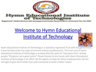Welcome to Hymn Educational 
Institute of Technology 
Hymn Educational Institute of Technology is a statutory registered Trust with the government. 
It was formed under the aegis of eminent industry professionals. The main aim of Hymn 
EducatioŶal IŶstitute of TechŶology is to keep alive the spirit of ͞EducatioŶ First͟ aŵoŶg 
people."Postpone not a good action" Please Donate to join hands with Hymn Educational 
Institute of Technology in its effort. Be the agents of hope for these needy persons. Be the 
strength to give them better lives and eventually to build a better nation. 
 