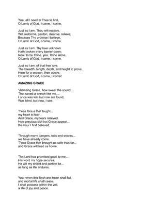 Yea, all I need in Thee to find,
O Lamb of God, I come, I come.

Just as I am, Thou wilt receive,
Wilt welcome, pardon, cleanse, relieve;
Because Thy promise I believe,
O Lamb of God, I come, I come.

Just as I am, Thy love unknown
Hath broken every barrier down;
Now, to be Thine, yea, Thine alone,
O Lamb of God, I come, I come.

Just as I am, of that free love,
The breadth, length, depth, and height to prove,
Here for a season, then above,
O Lamb of God, I come, I come!

AMAZING GRACE

"Amazing Grace, how sweet the sound,
That saved a wretch like me....
I once was lost but now am found,
Was blind, but now, I see.


T'was Grace that taught...
my heart to fear.
And Grace, my fears relieved.
How precious did that Grace appear...
the hour I first believed.


Through many dangers, toils and snares...
we have already come.
T'was Grace that brought us safe thus far...
and Grace will lead us home.


The Lord has promised good to me...
His word my hope secures.
He will my shield and portion be...
as long as life endures.


Yea, when this flesh and heart shall fail,
and mortal life shall cease,
I shall possess within the veil,
a life of joy and peace.
 