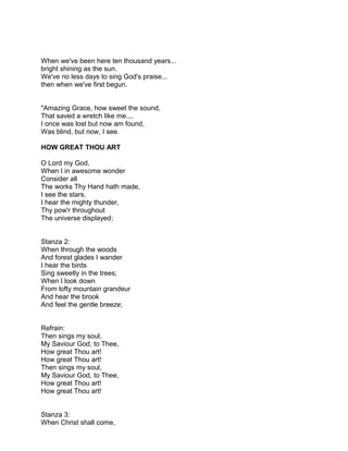 When we've been here ten thousand years...
bright shining as the sun.
We've no less days to sing God's praise...
then when we've first begun.


"Amazing Grace, how sweet the sound,
That saved a wretch like me....
I once was lost but now am found,
Was blind, but now, I see.

HOW GREAT THOU ART

O Lord my God,
When I in awesome wonder
Consider all
The works Thy Hand hath made,
I see the stars,
I hear the mighty thunder,
Thy pow'r throughout
The universe displayed;


Stanza 2:
When through the woods
And forest glades I wander
I hear the birds
Sing sweetly in the trees;
When I look down
From lofty mountain grandeur
And hear the brook
And feel the gentle breeze;


Refrain:
Then sings my soul,
My Saviour God, to Thee,
How great Thou art!
How great Thou art!
Then sings my soul,
My Saviour God, to Thee,
How great Thou art!
How great Thou art!


Stanza 3:
When Christ shall come,
 