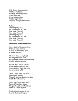 With shouts of acclamation,
And take me home,
What joy shall fill my heart!
Then I shall bow
In humble adoration
And there proclaim,
"My God, how great Thou art!"


Refrain:
Then sings my soul,
My Saviour God, to Thee,
How great Thou art!
How great Thou art!
Then sings my soul,
My Saviour God, to Thee,
How great Thou art!
How great Thou art!

I know that my Redeemer lives,

I know that my Redeemer lives,
And ever prays for me;
A token of His love He gives,
A pledge of liberty.

I find him lifting up my head,
He brings salvation near,
His presence makes me free indeed,
And He will soon appear.

He wills that I should holy be,
What can withstand His will?
The counsel of His grace in me
He surely shall fulfill.

Jesus, I hang upon Thy Word;
I steadfastly believe
Thou wilt return and claim me, Lord
And to Thyself receive,

Joyful in hope, my spirit soars
To meet Thee from above,
Thy goodness thankfully adores;
And sure I taste Thy love.

Thy love I soon expect to find,
In all its depth and height;
 