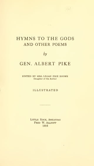 y

HYMNS TO THE GODS
AND OTHER POEMS
by

GEN. ALBERT PIKE
EDITED BY MRS. LILIAN PIKE ROOME
Daughter

of the

Author

ILLUSTRATED

Little Rock, Arkansas

Fred W. Allsopp
1916

 