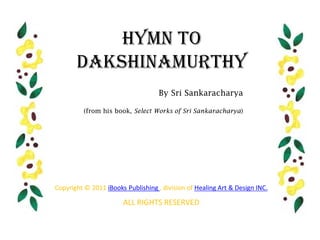 Hymn to
       Dakshinamurthy
                                    By Sri Sankaracharya

          (from his book, Select Works of Sri Sankaracharya)




Copyright © 2011 iBooks Publishing , division of Healing Art & Design INC.

                       ALL RIGHTS RESERVED
 