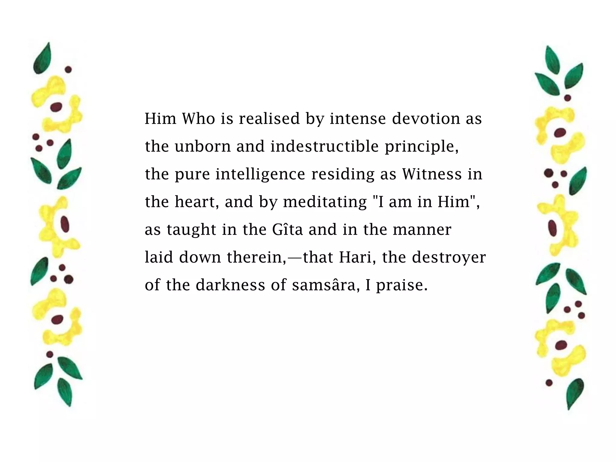 Him Who is realised by intense devotion as
the unborn and indestructible principle,
the pure intelligence residing as Witness in
the heart, and by meditating "I am in Him",
as taught in the Gîta and in the manner
laid down therein,—that Hari, the destroyer
of the darkness of samsâra, I praise.
 