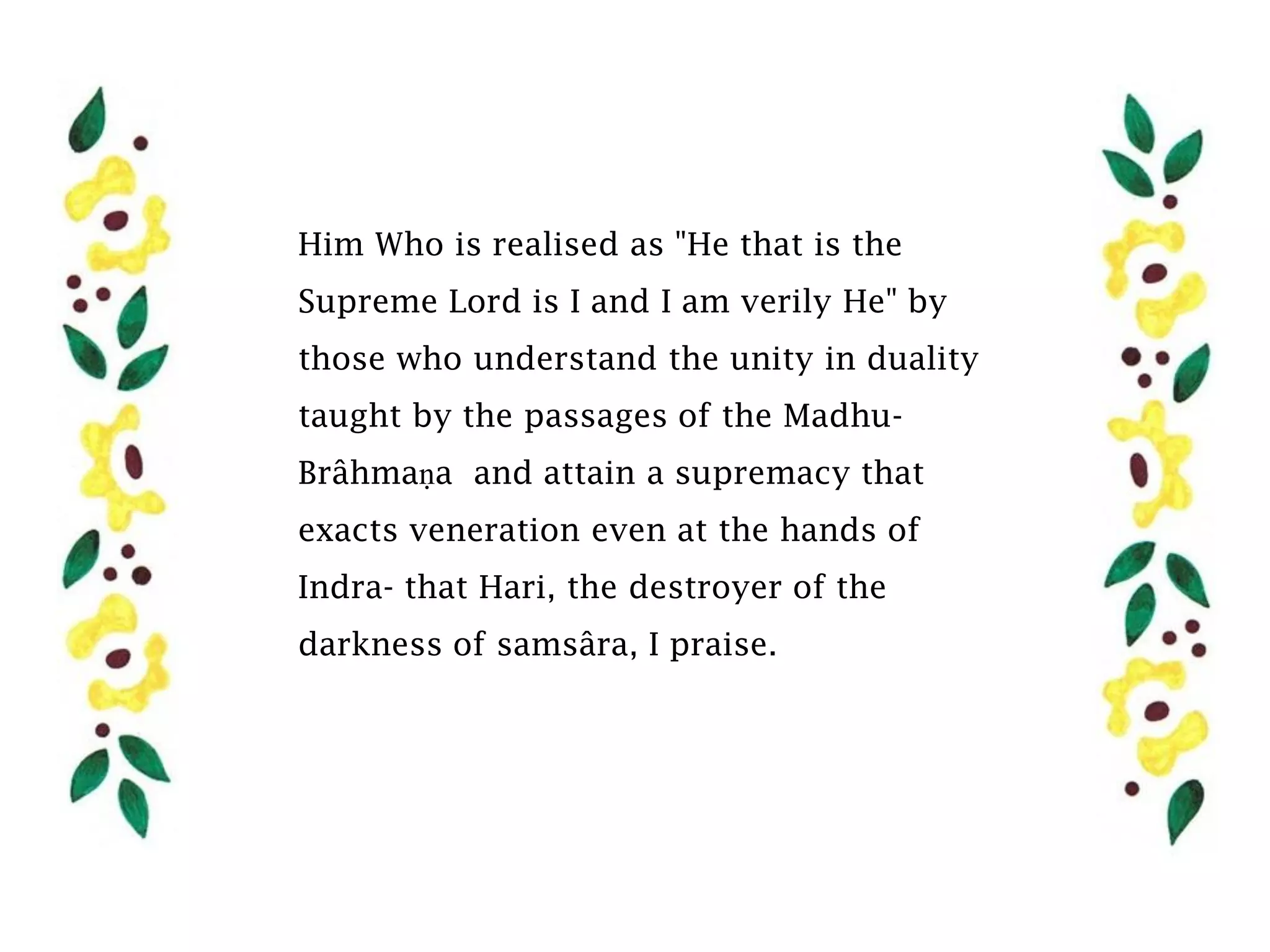 Him Who is realised as "He that is the
Supreme Lord is I and I am verily He" by
those who understand the unity in duality
taught by the passages of the Madhu-
Brâhmaṇa and attain a supremacy that
exacts veneration even at the hands of
Indra- that Hari, the destroyer of the
darkness of samsâra, I praise.
 