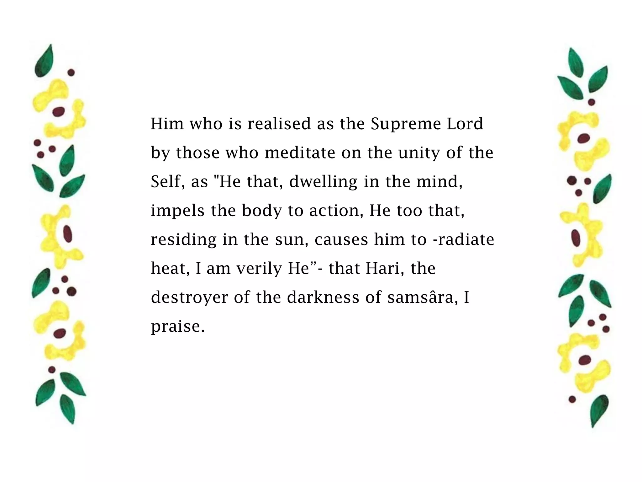 Him who is realised as the Supreme Lord
by those who meditate on the unity of the
Self, as "He that, dwelling in the mind,
impels the body to action, He too that,
residing in the sun, causes him to -radiate
heat, I am verily He”- that Hari, the
destroyer of the darkness of samsâra, I
praise.
 