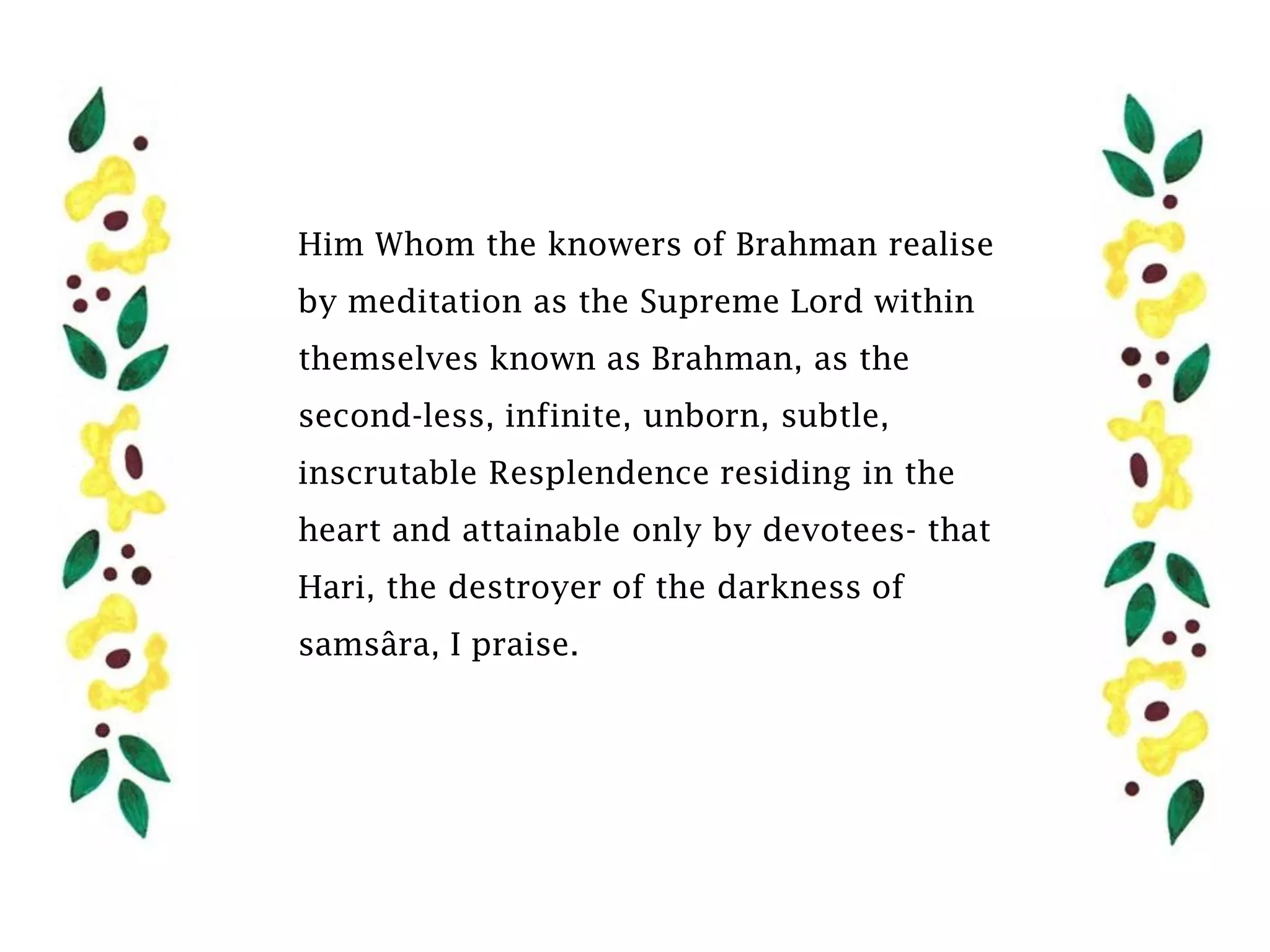 Him Whom the knowers of Brahman realise
by meditation as the Supreme Lord within
themselves known as Brahman, as the
second-less, infinite, unborn, subtle,
inscrutable Resplendence residing in the
heart and attainable only by devotees- that
Hari, the destroyer of the darkness of
samsâra, I praise.
 