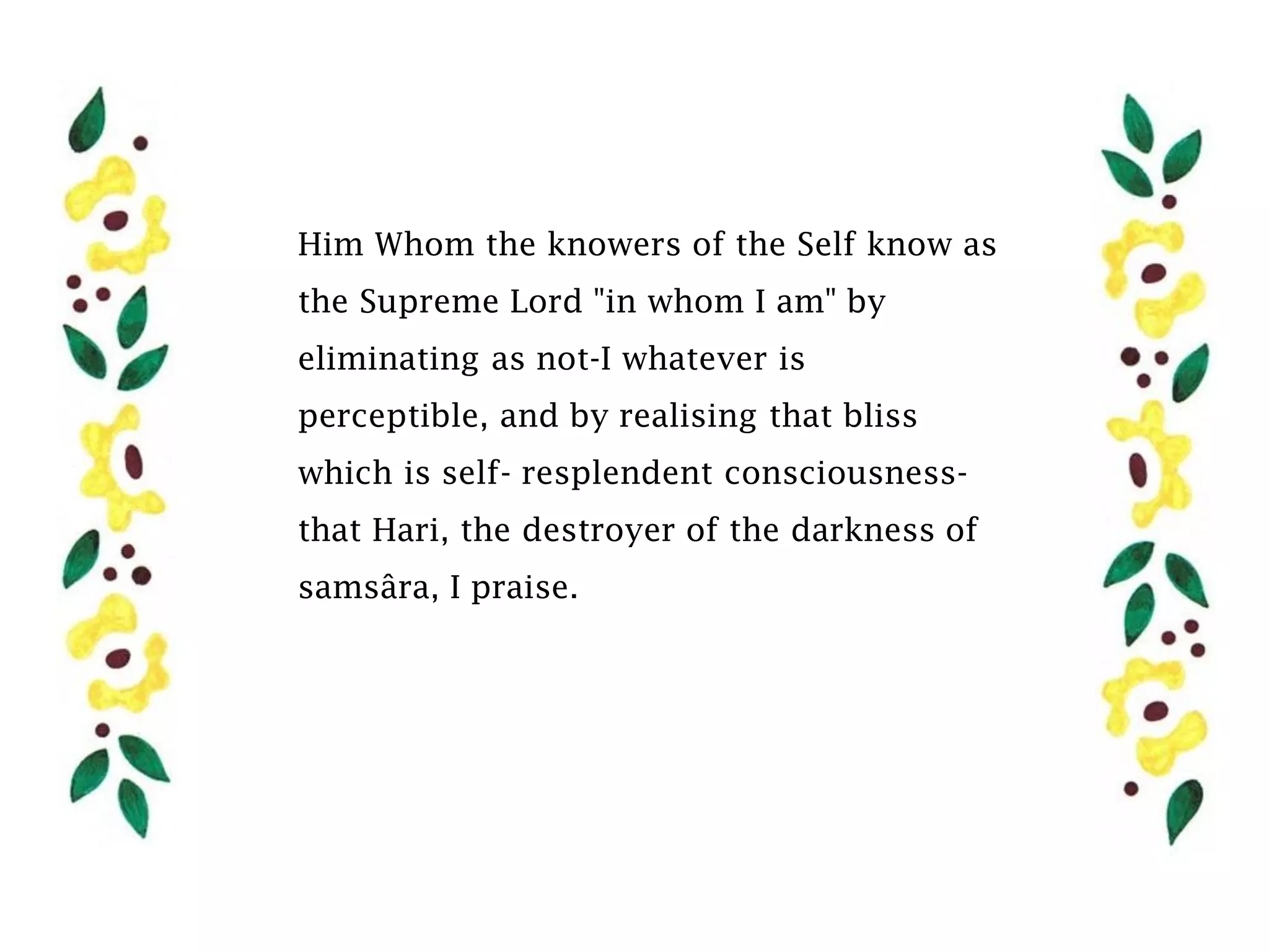 Him Whom the knowers of the Self know as
the Supreme Lord "in whom I am" by
eliminating as not-I whatever is
perceptible, and by realising that bliss
which is self- resplendent consciousness-
that Hari, the destroyer of the darkness of
samsâra, I praise.
 