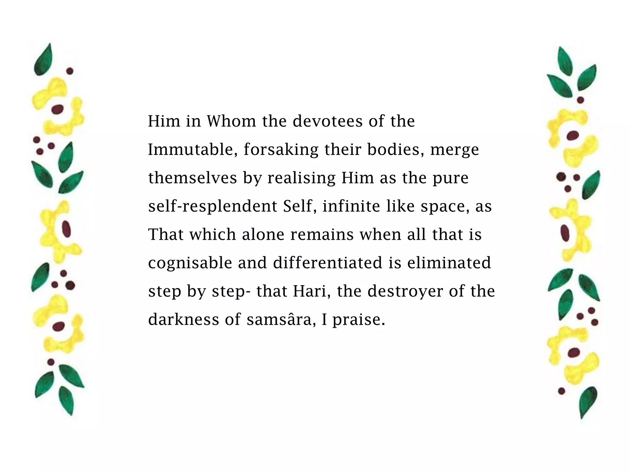 Him in Whom the devotees of the
Immutable, forsaking their bodies, merge
themselves by realising Him as the pure
self-resplendent Self, infinite like space, as
That which alone remains when all that is
cognisable and differentiated is eliminated
step by step- that Hari, the destroyer of the
darkness of samsâra, I praise.
 