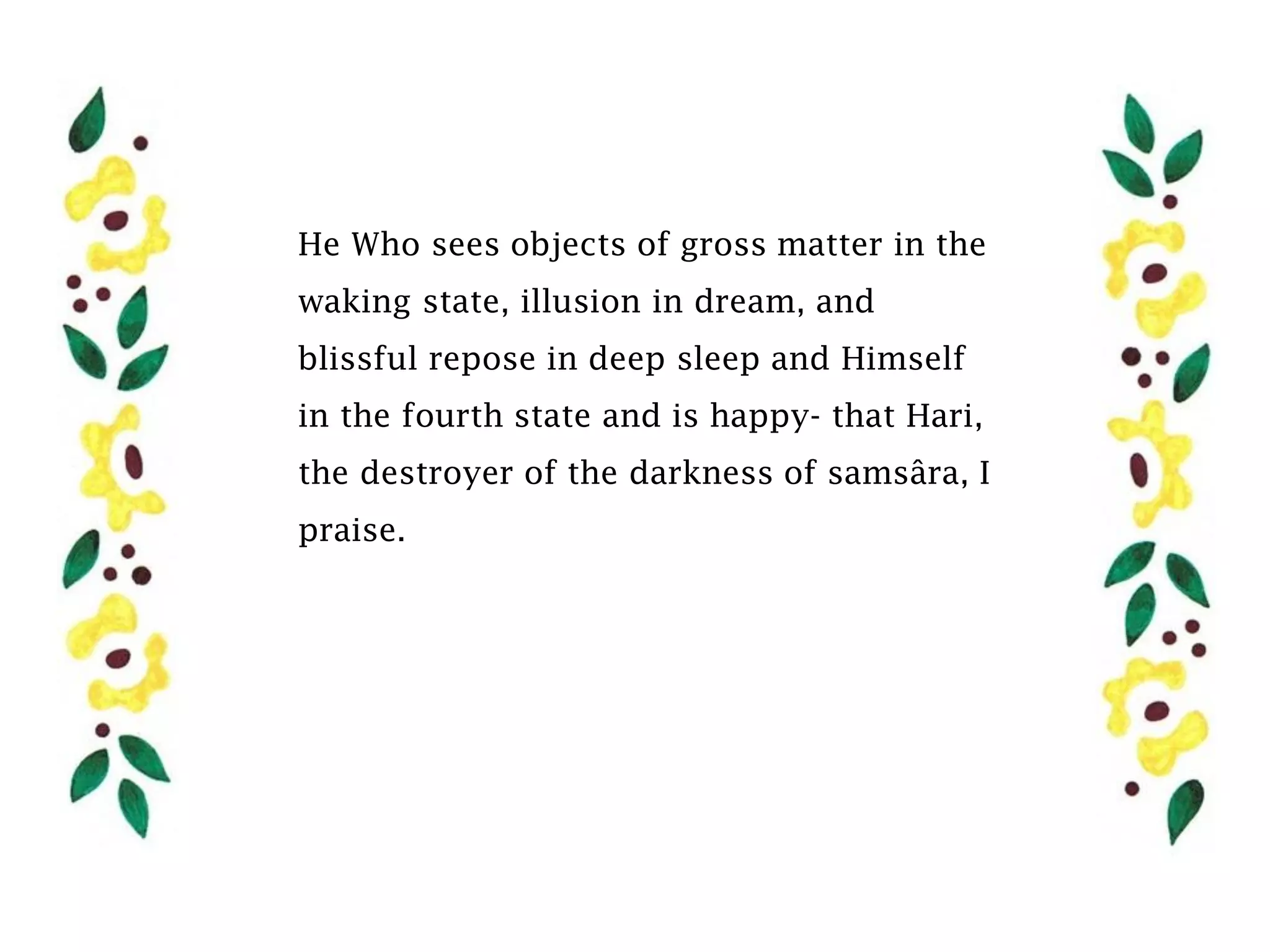 He Who sees objects of gross matter in the
waking state, illusion in dream, and
blissful repose in deep sleep and Himself
in the fourth state and is happy- that Hari,
the destroyer of the darkness of samsâra, I
praise.
 