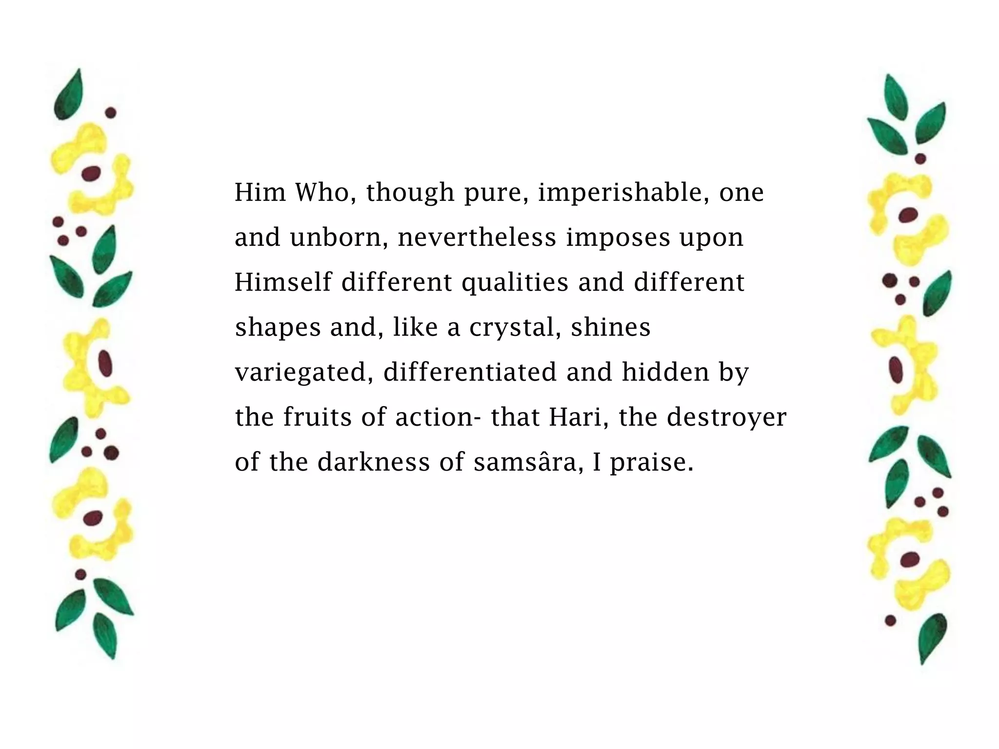 Him Who, though pure, imperishable, one
and unborn, nevertheless imposes upon
Himself different qualities and different
shapes and, like a crystal, shines
variegated, differentiated and hidden by
the fruits of action- that Hari, the destroyer
of the darkness of samsâra, I praise.
 