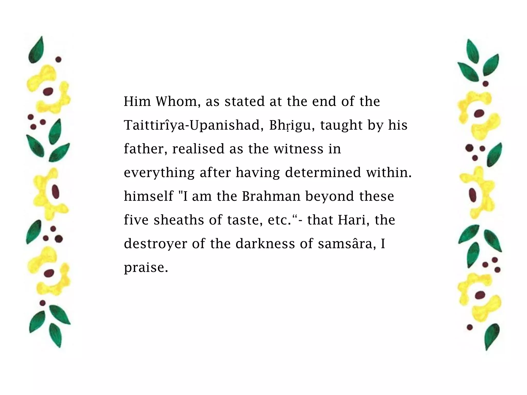 Him Whom, as stated at the end of the
Taittirîya-Upanishad, Bhṛigu, taught by his
father, realised as the witness in
everything after having determined within.
himself "I am the Brahman beyond these
five sheaths of taste, etc.“- that Hari, the
destroyer of the darkness of samsâra, I
praise.
 