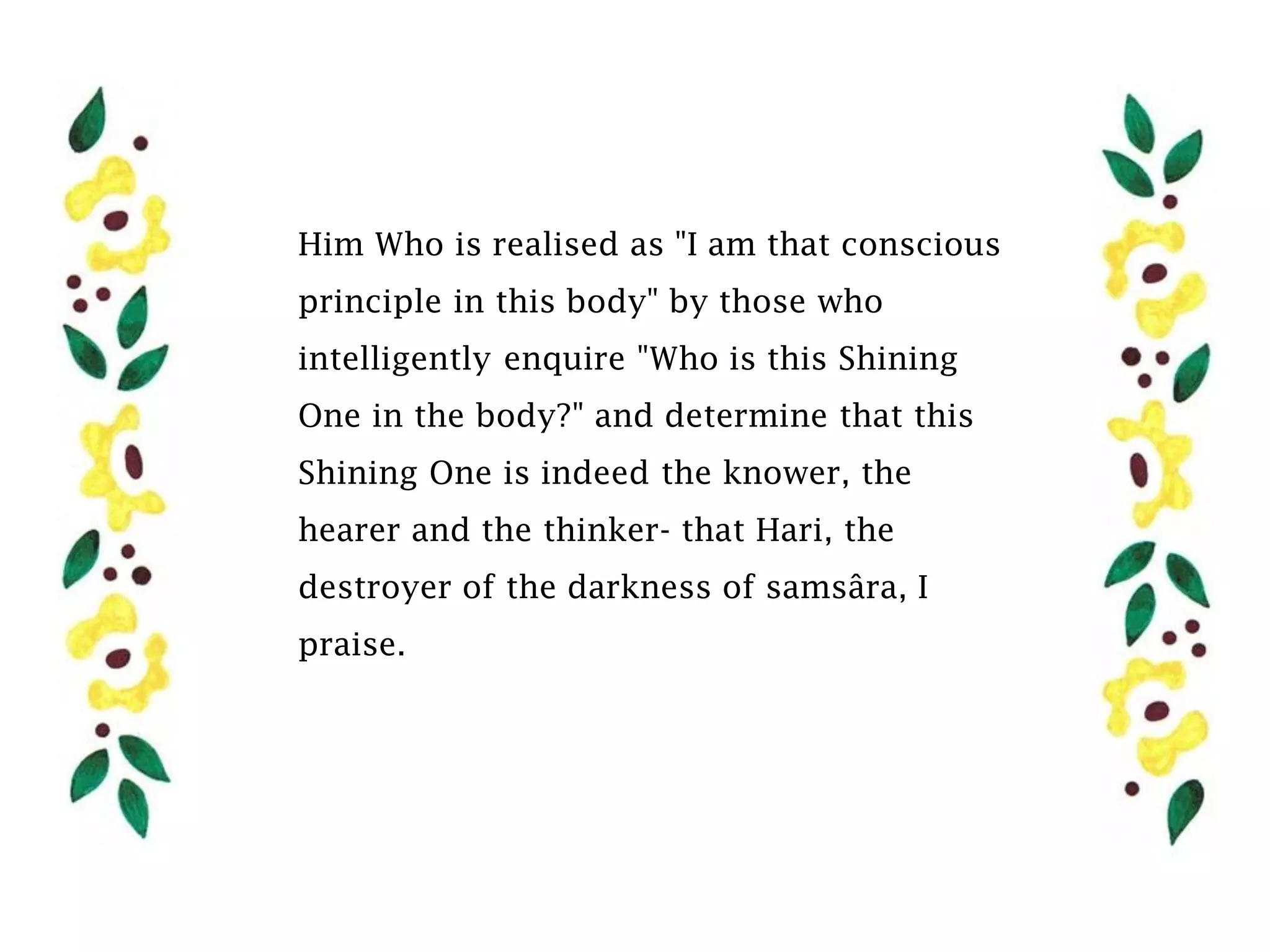Him Who is realised as "I am that conscious
principle in this body" by those who
intelligently enquire "Who is this Shining
One in the body?" and determine that this
Shining One is indeed the knower, the
hearer and the thinker- that Hari, the
destroyer of the darkness of samsâra, I
praise.
 