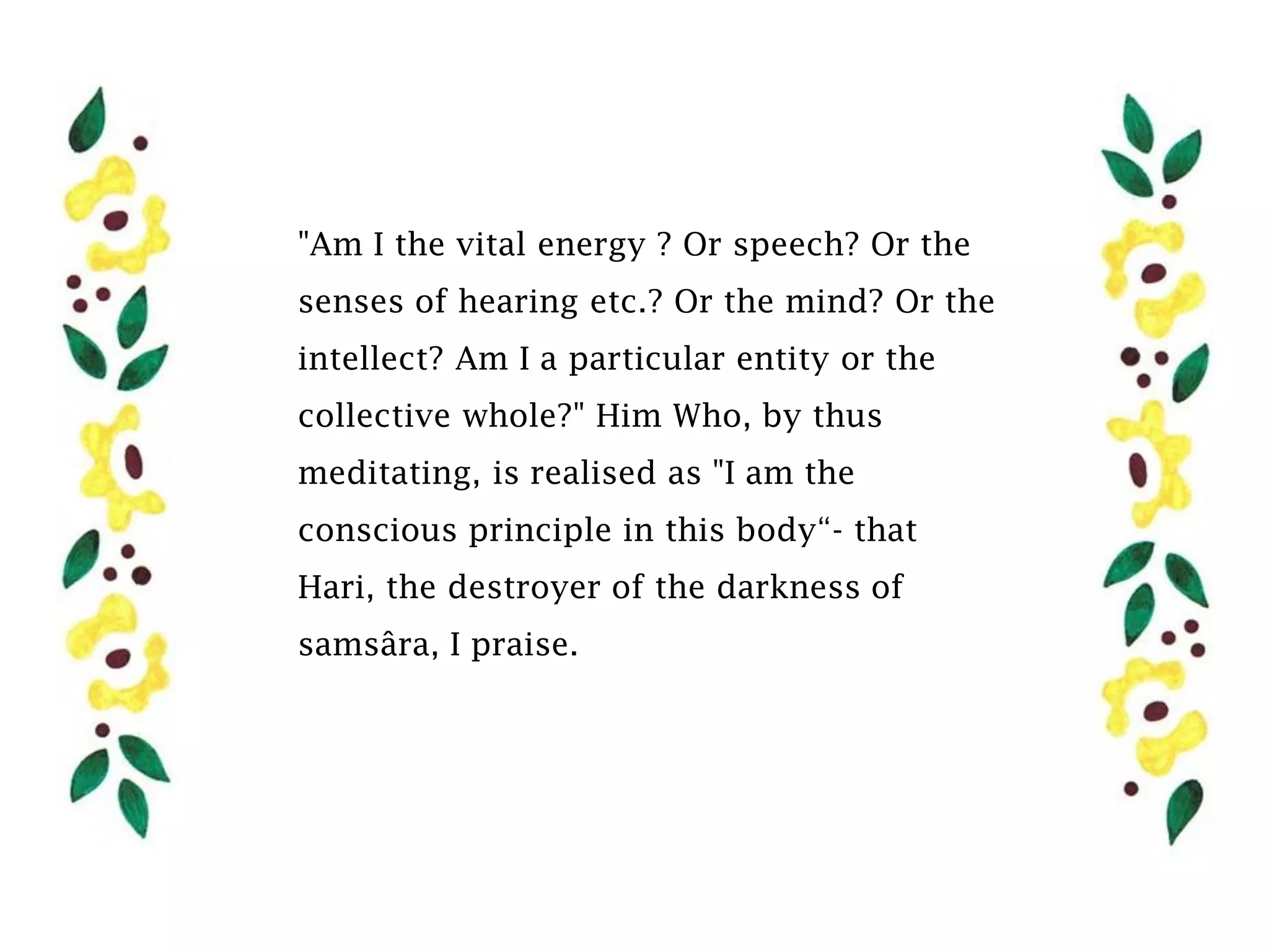 "Am I the vital energy ? Or speech? Or the
senses of hearing etc.? Or the mind? Or the
intellect? Am I a particular entity or the
collective whole?" Him Who, by thus
meditating, is realised as "I am the
conscious principle in this body“- that
Hari, the destroyer of the darkness of
samsâra, I praise.
 