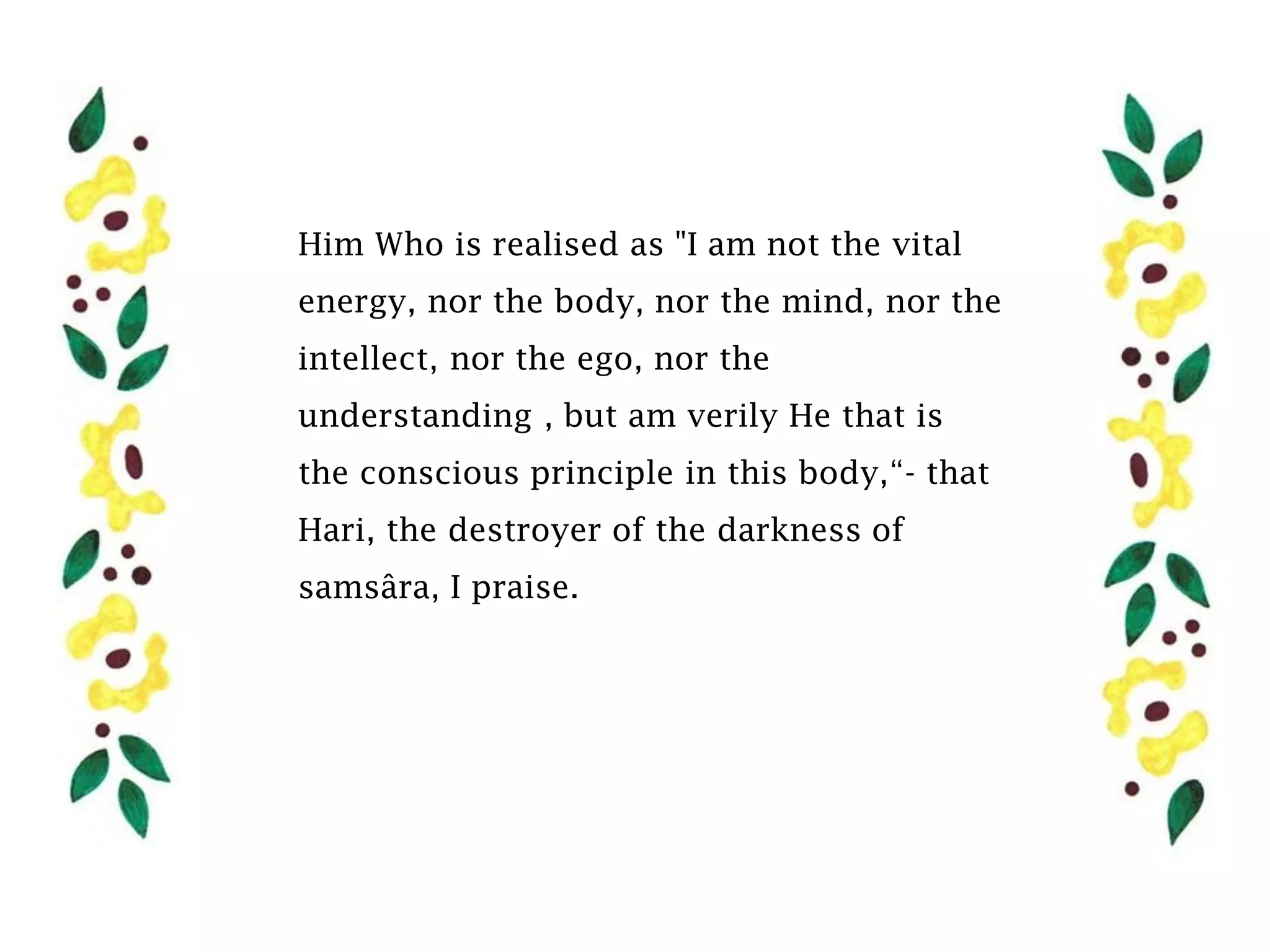 Him Who is realised as "I am not the vital
energy, nor the body, nor the mind, nor the
intellect, nor the ego, nor the
understanding , but am verily He that is
the conscious principle in this body,“- that
Hari, the destroyer of the darkness of
samsâra, I praise.
 