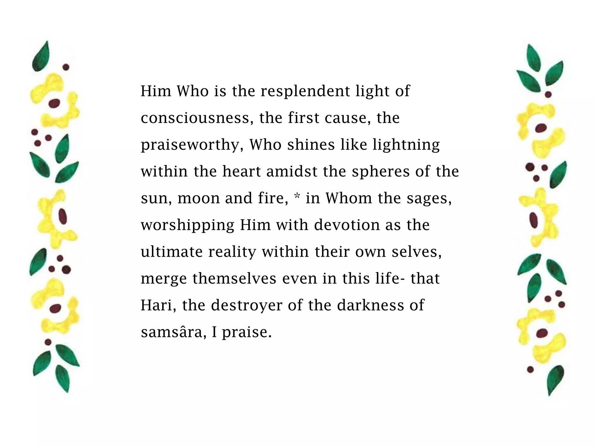 Him Who is the resplendent light of
consciousness, the first cause, the
praiseworthy, Who shines like lightning
within the heart amidst the spheres of the
sun, moon and fire, * in Whom the sages,
worshipping Him with devotion as the
ultimate reality within their own selves,
merge themselves even in this life- that
Hari, the destroyer of the darkness of
samsâra, I praise.
 