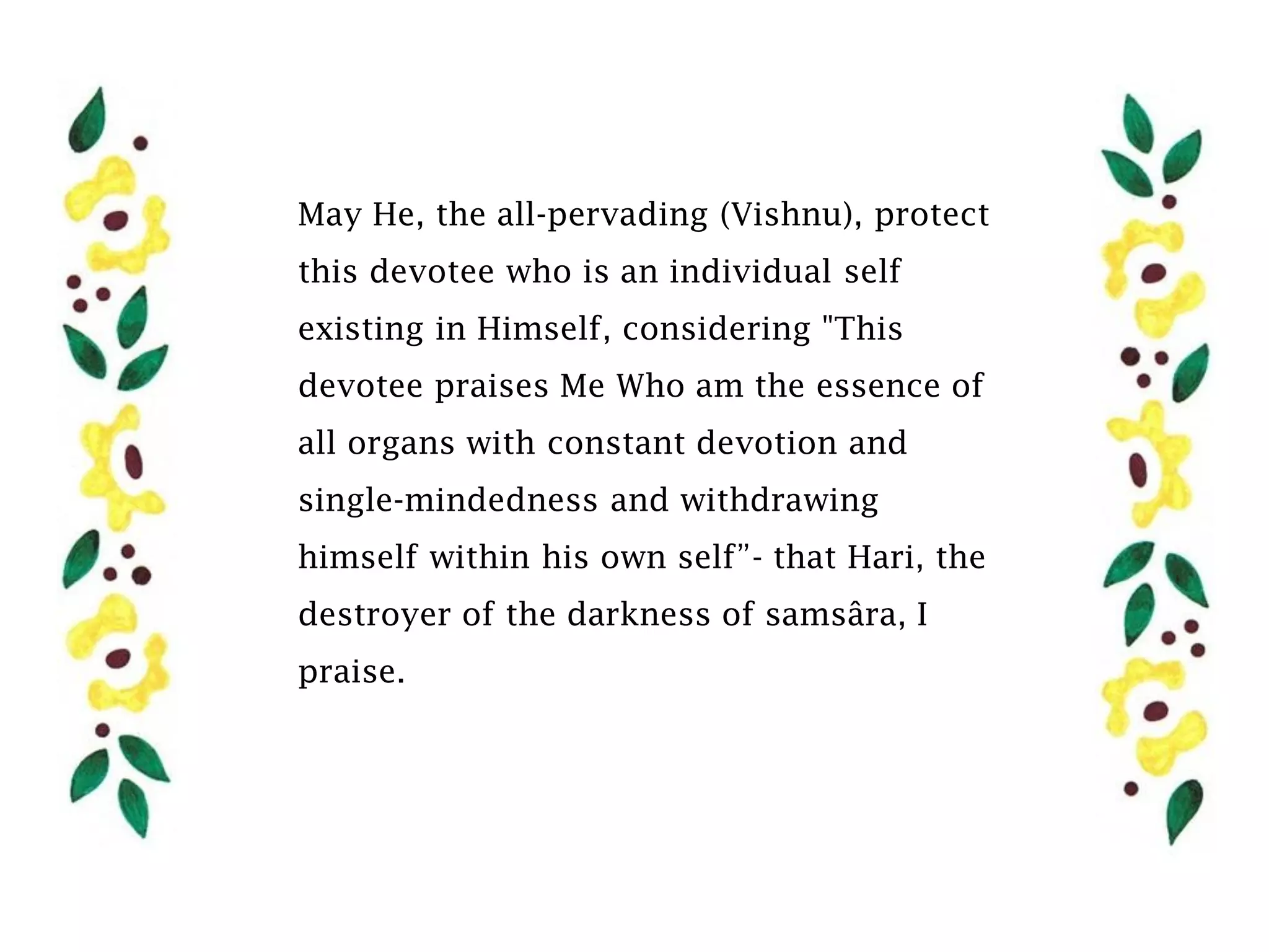 May He, the all-pervading (Vishnu), protect
this devotee who is an individual self
existing in Himself, considering "This
devotee praises Me Who am the essence of
all organs with constant devotion and
single-mindedness and withdrawing
himself within his own self”- that Hari, the
destroyer of the darkness of samsâra, I
praise.
 