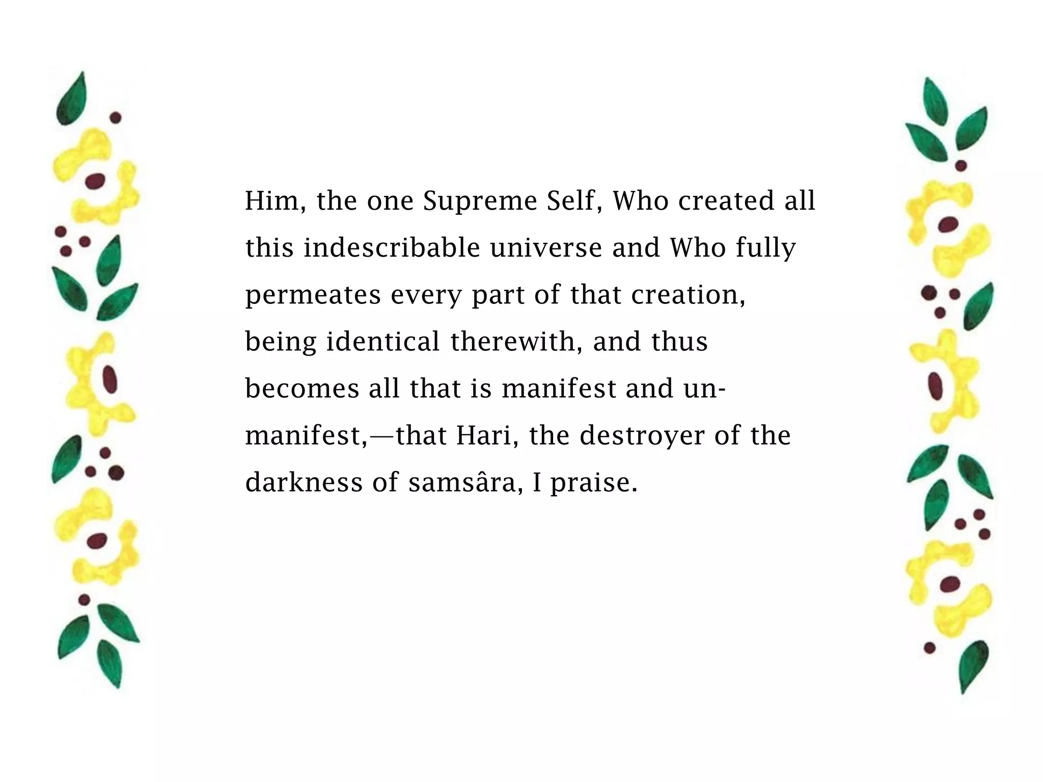 Him, the one Supreme Self, Who created all
this indescribable universe and Who fully
permeates every part of that creation,
being identical therewith, and thus
becomes all that is manifest and un-
manifest,—that Hari, the destroyer of the
darkness of samsâra, I praise.
 