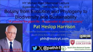 HY Mohan Ram Memorial Lecture
September 24, 1930 to June 18, 2018
Botany from Evolution and Phylogeny to
Biodiversity and Sustainability
“A passion for plant life - A specialist in general botany”
Pat Heslop Harrison
Institute for Environmental Futures, University of Leicester, UK
South China Botanical Garden SCBG, CAS, China
phh@molcyt.com
www.molcyt.com
Twitter Pathh1
H. Y. Mohan Ram (1930–2018)
From K. R. Shivanna Current Science
 