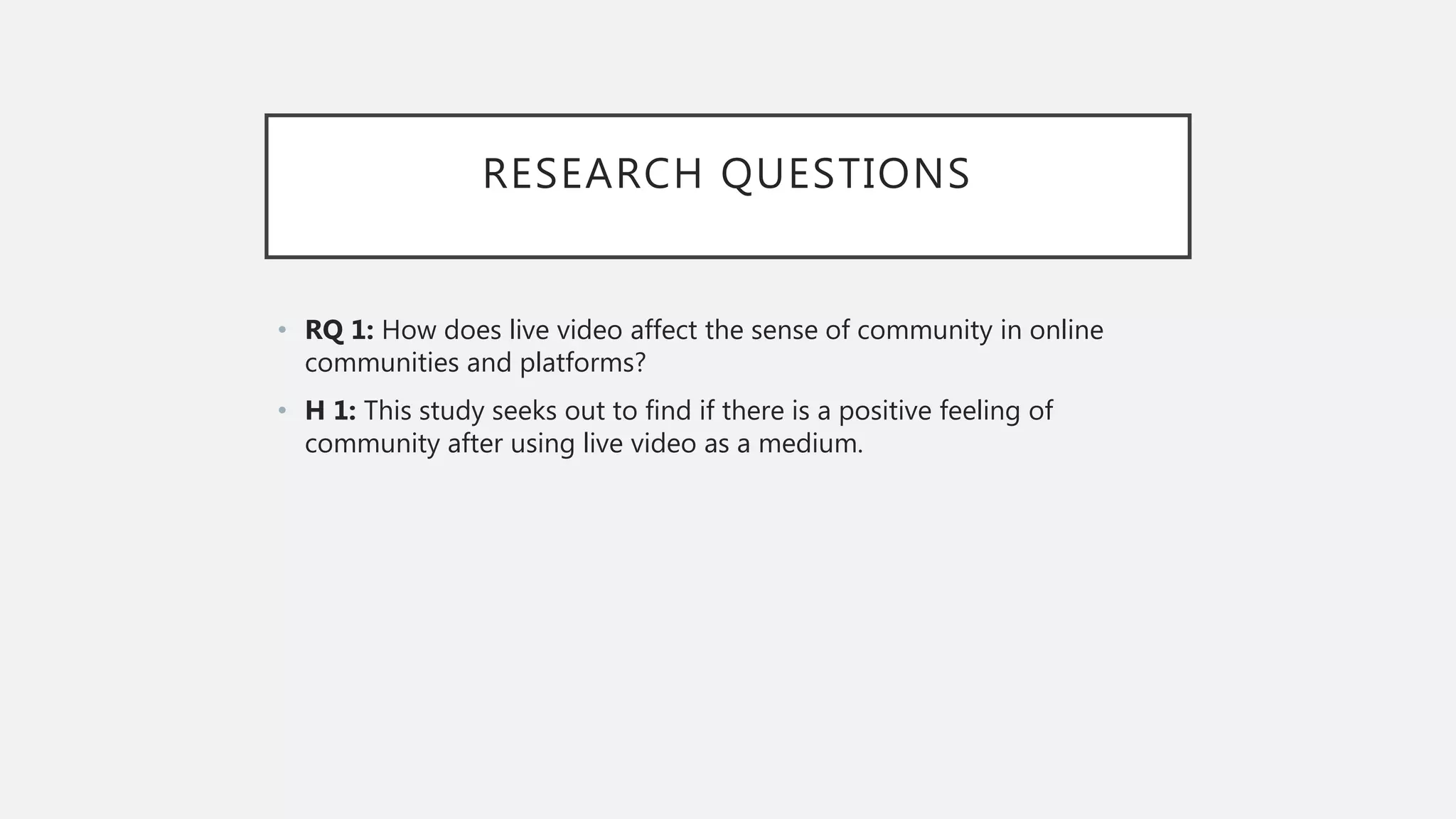 RESEARCH QUESTIONS
• RQ 1: How does live video affect the sense of community in online
communities and platforms?
• H 1: This study seeks out to find if there is a positive feeling of
community after using live video as a medium.
 