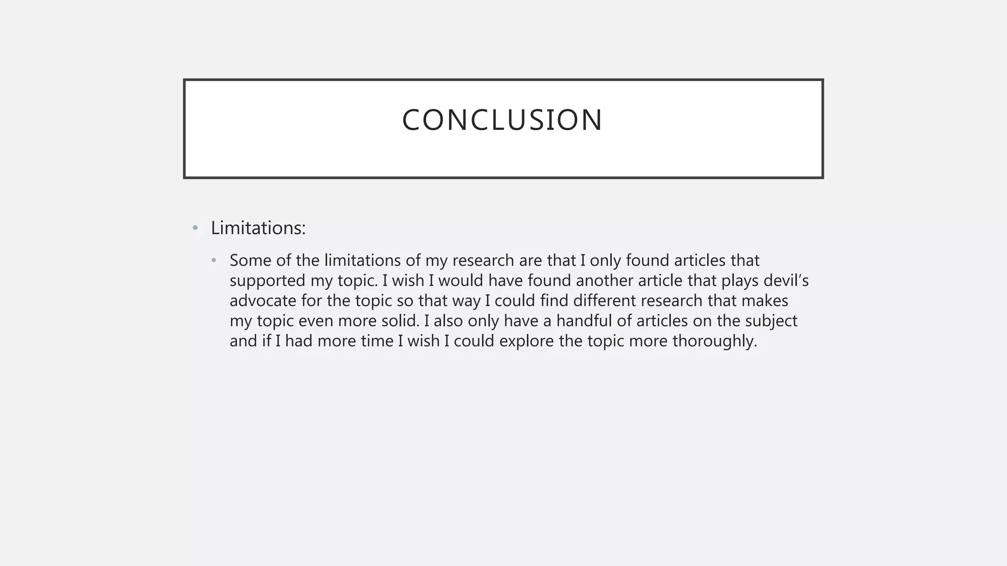CONCLUSION
• Limitations:
• Some of the limitations of my research are that I only found articles that
supported my topic. I wish I would have found another article that plays devil’s
advocate for the topic so that way I could find different research that makes
my topic even more solid. I also only have a handful of articles on the subject
and if I had more time I wish I could explore the topic more thoroughly.
 