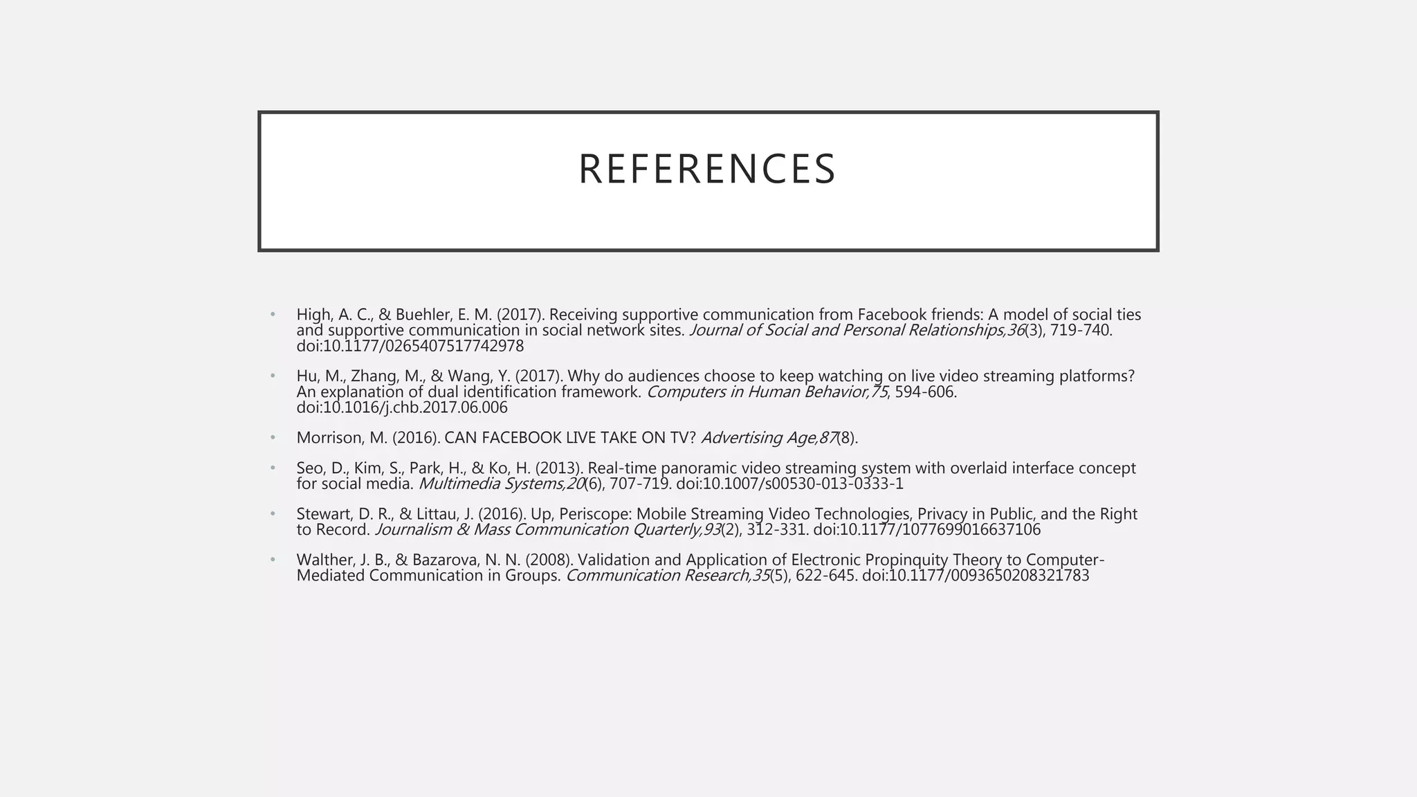 REFERENCES
• High, A. C., & Buehler, E. M. (2017). Receiving supportive communication from Facebook friends: A model of social ties
and supportive communication in social network sites. Journal of Social and Personal Relationships,36(3), 719-740.
doi:10.1177/0265407517742978
• Hu, M., Zhang, M., & Wang, Y. (2017). Why do audiences choose to keep watching on live video streaming platforms?
An explanation of dual identification framework. Computers in Human Behavior,75, 594-606.
doi:10.1016/j.chb.2017.06.006
• Morrison, M. (2016). CAN FACEBOOK LIVE TAKE ON TV? Advertising Age,87(8).
• Seo, D., Kim, S., Park, H., & Ko, H. (2013). Real-time panoramic video streaming system with overlaid interface concept
for social media. Multimedia Systems,20(6), 707-719. doi:10.1007/s00530-013-0333-1
• Stewart, D. R., & Littau, J. (2016). Up, Periscope: Mobile Streaming Video Technologies, Privacy in Public, and the Right
to Record. Journalism & Mass Communication Quarterly,93(2), 312-331. doi:10.1177/1077699016637106
• Walther, J. B., & Bazarova, N. N. (2008). Validation and Application of Electronic Propinquity Theory to Computer-
Mediated Communication in Groups. Communication Research,35(5), 622-645. doi:10.1177/0093650208321783
 