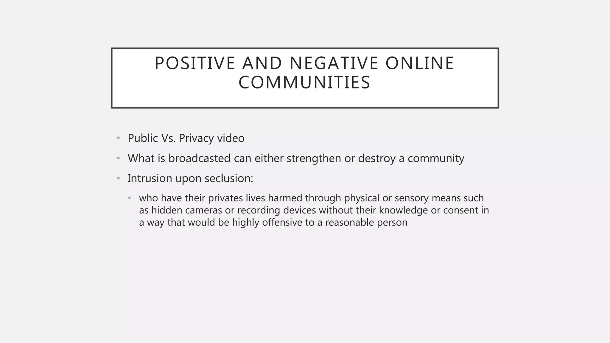 POSITIVE AND NEGATIVE ONLINE
COMMUNITIES
• Public Vs. Privacy video
• What is broadcasted can either strengthen or destroy a community
• Intrusion upon seclusion:
• who have their privates lives harmed through physical or sensory means such
as hidden cameras or recording devices without their knowledge or consent in
a way that would be highly offensive to a reasonable person
 