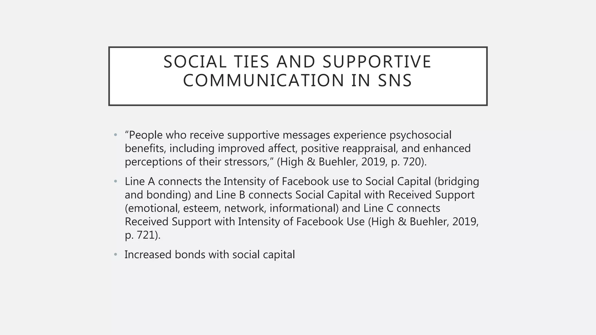 SOCIAL TIES AND SUPPORTIVE
COMMUNICATION IN SNS
• “People who receive supportive messages experience psychosocial
benefits, including improved affect, positive reappraisal, and enhanced
perceptions of their stressors,” (High & Buehler, 2019, p. 720).
• Line A connects the Intensity of Facebook use to Social Capital (bridging
and bonding) and Line B connects Social Capital with Received Support
(emotional, esteem, network, informational) and Line C connects
Received Support with Intensity of Facebook Use (High & Buehler, 2019,
p. 721).
• Increased bonds with social capital
 