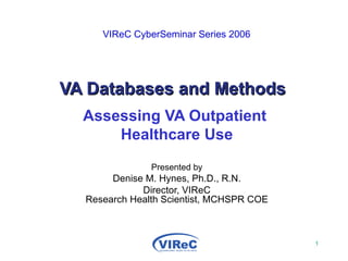   VIReC CyberSeminar Series 2006   VA Databases and Methods Assessing VA Outpatient  Healthcare Use Presented by Denise M. Hynes, Ph.D., R.N. Director, VIReC Research Health Scientist, MCHSPR COE 