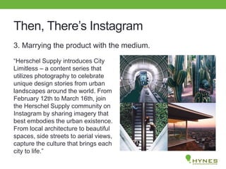 Then, There’s Instagram
3. Marrying the product with the medium.
“Herschel Supply introduces City
Limitless – a content series that
utilizes photography to celebrate
unique design stories from urban
landscapes around the world. From
February 12th to March 16th, join
the Herschel Supply community on
Instagram by sharing imagery that
best embodies the urban existence.
From local architecture to beautiful
spaces, side streets to aerial views,
capture the culture that brings each
city to life.”
 