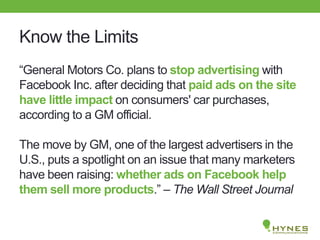 Know the Limits
“General Motors Co. plans to stop advertising with
Facebook Inc. after deciding that paid ads on the site
have little impact on consumers' car purchases,
according to a GM official.
The move by GM, one of the largest advertisers in the
U.S., puts a spotlight on an issue that many marketers
have been raising: whether ads on Facebook help
them sell more products.” – The Wall Street Journal
 