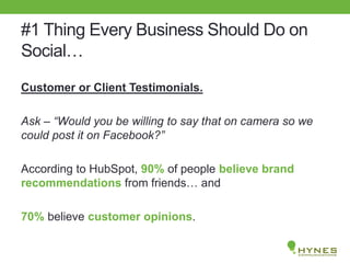 #1 Thing Every Business Should Do on
Social…
Customer or Client Testimonials.
Ask – “Would you be willing to say that on camera so we
could post it on Facebook?”
According to HubSpot, 90% of people believe brand
recommendations from friends… and
70% believe customer opinions.
 