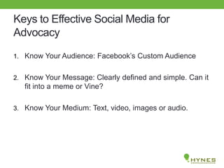 Keys to Effective Social Media for
Advocacy
1. Know Your Audience: Facebook’s Custom Audience
2. Know Your Message: Clearly defined and simple. Can it
fit into a meme or Vine?
3. Know Your Medium: Text, video, images or audio.
 