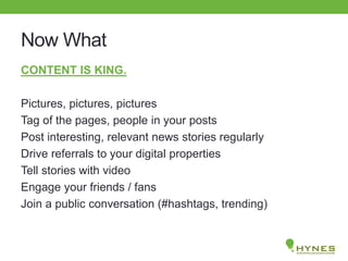 Now What
CONTENT IS KING.
Pictures, pictures, pictures
Tag of the pages, people in your posts
Post interesting, relevant news stories regularly
Drive referrals to your digital properties
Tell stories with video
Engage your friends / fans
Join a public conversation (#hashtags, trending)
 