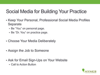 Social Media for Building Your Practice
• Keep Your Personal, Professional Social Media Profiles
Separate
• Be “You” on personal page.
• Be “Dr. You” on practice page.
• Choose Your Media Deliberately
• Assign the Job to Someone
• Ask for Email Sign-Ups on Your Website
• Call to Action Button
 